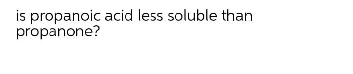 is propanoic acid less soluble than
propanone?

