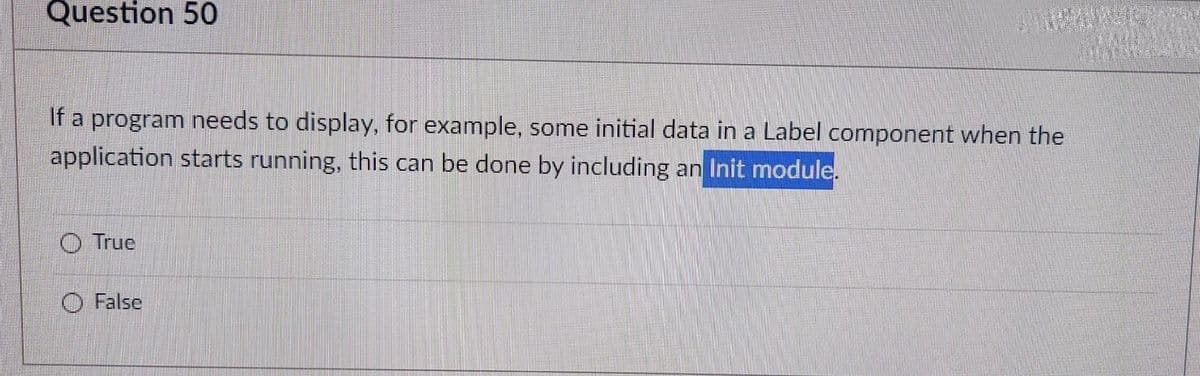 Question 50
If a program needs to display, for example, some initial data in a Label component when the
application starts running, this can be done by including an Init module.
O True
O False
