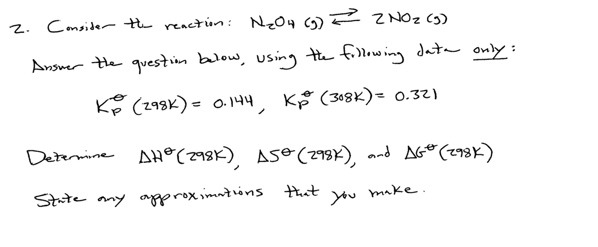 Consider he reaction:
NzO4 (G)F ZNOZ Cg)
2.
Ansuer the question balow, using Hhe fillowing data only:
Kp (298K)= 0. 144,
KF (308K)= 0.32)
%3D
Determine AH®(298K), Ase (293K), and AGO (293K)
State any agrox os
that
you
make.
