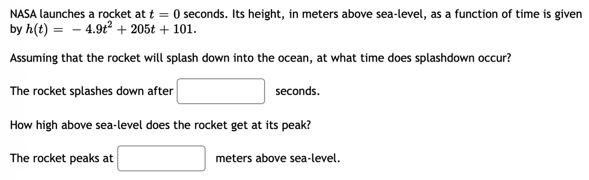 NASA launches a rocket at t =
O seconds. Its height, in meters above sea-level, as a function of time is given
by h(t) = – 4.9t2 + 205t + 101.
Assuming that the rocket will splash down into the ocean, at what time does splashdown occur?
The rocket splashes down after
seconds.
How high above sea-level does the rocket get at its peak?
The rocket peaks at
meters above sea-level.
