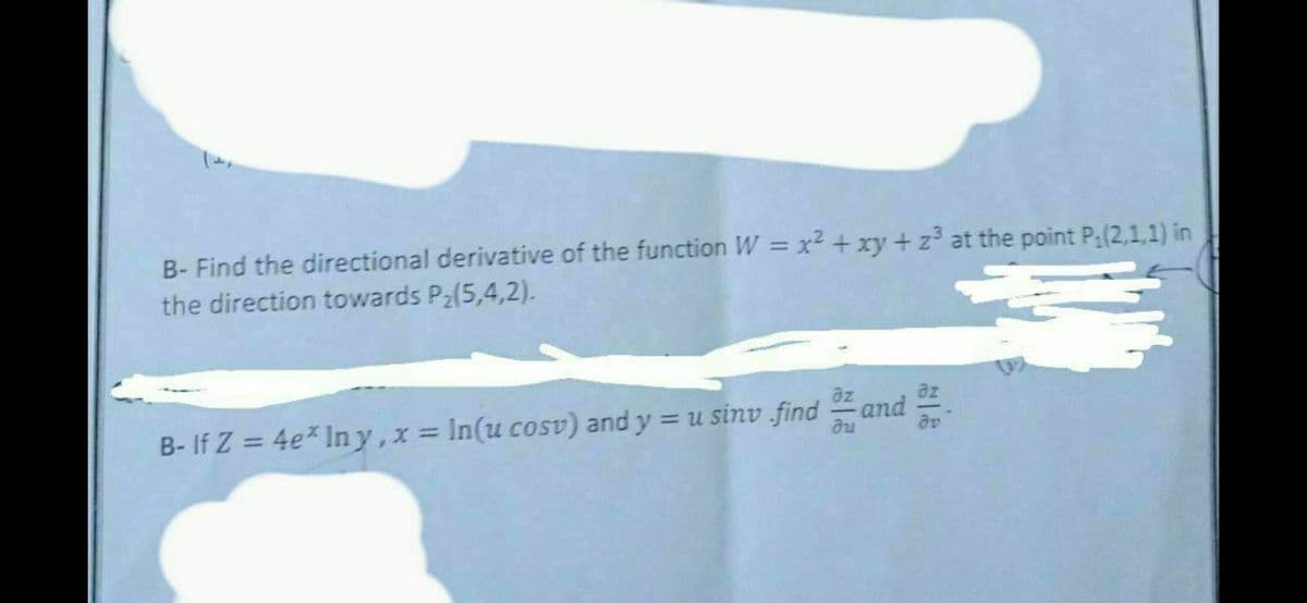 B- Find the directional derivative of the function W = x² + xy + z³ at the point P: (2,1,1) in
the direction towards P₂(5,4,2).
əz
Ju
əv
B- If Z = 4e* Iny, x = In(u cosv) and y = u sinv find and