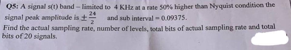 Q5: A signal s(t) band - limited to 4 KHz at a rate 50% higher than Nyquist condition the
and sub interval = 0.09375.
24
signal peak amplitude is ± +
2
Find the actual sampling rate, number of levels, total bits of actual sampling rate and total
bits of 20 signals.