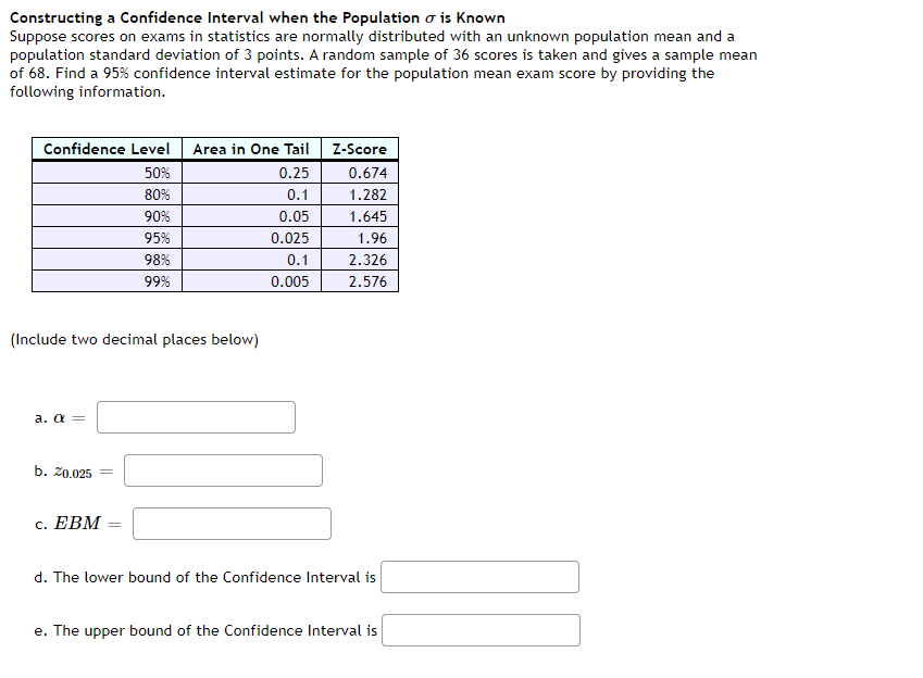 Constructing a Confidence Interval when the Population o is Known
Suppose scores on exams in statistics are normally distributed with an unknown population mean and a
population standard deviation of 3 points. A random sample of 36 scores is taken and gives a sample mean
of 68. Find a 95% confidence interval estimate for the population mean exam score by providing the
following information.
Confidence Level
Area in One Tail
Z-Score
50%
0.25
0.674
80%
0.1
1.282
90%
0.05
1.645
95%
0.025
1.96
98%
0.1
2.326
99%
0.005
2.576
(Include two decimal places below)
a. a =
b. 20.025
с. ЕВМ
d. The lower bound of the Confidence Interval is
e. The upper bound of the Confidence Interval is
