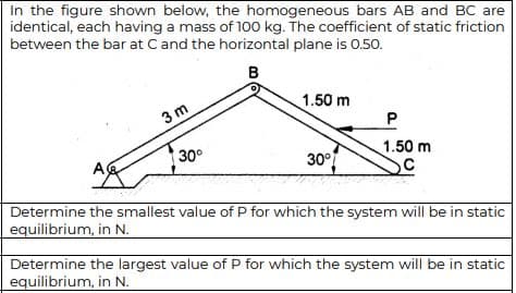 In the figure shown below, the homogeneous bars AB and BC are
identical, each having a mass of 1o0 kg. The coefficient of static friction
between the bar at Cand the horizontal plane is 0.50.
1.50 m
3 m
30°
1.50 m
30°
Determine the smallest value of P for which the system will be in static
equilibrium, in N.
Determine the largest value of P for which the system will be in static
equilibrium, in N.
