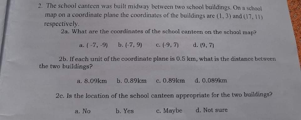 2. The school canteen was built midway between two school buildings. On a school
map on a coordinate plane the coordinates of the buildings are (1, 3) and (17, 11)
respectively.
2a. What are the coordinates of the school canteen on the school map?
a. (-7, -9) b. (-7, 9)
c. (-9, 7)
d. (9, 7)
2b. If each unit of the coordinate plane is 0.5 km, what is the distance between
the two buildings?
a. 8.09km
b. 0.89km
c. 0.89km
d. 0.089km
2c. Is the location of the school canteen appropriate for the two buildings?
a. No
b. Yes
c. Maybe
d. Not sure
