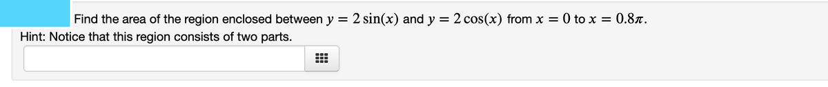 Find the area of the region enclosed between y = 2 sin(x) and y = 2 cos(x) from x = 0 to x = 0.8x.
Hint: Notice that this region consists of two parts.
