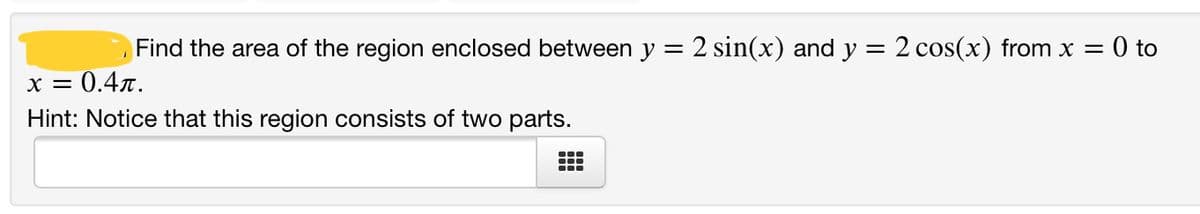 Find the area of the region enclosed between y = 2 sin(x) and y = 2 cos(x) from x = 0 to
x = 0.4x.
Hint: Notice that this region consists of two parts.
