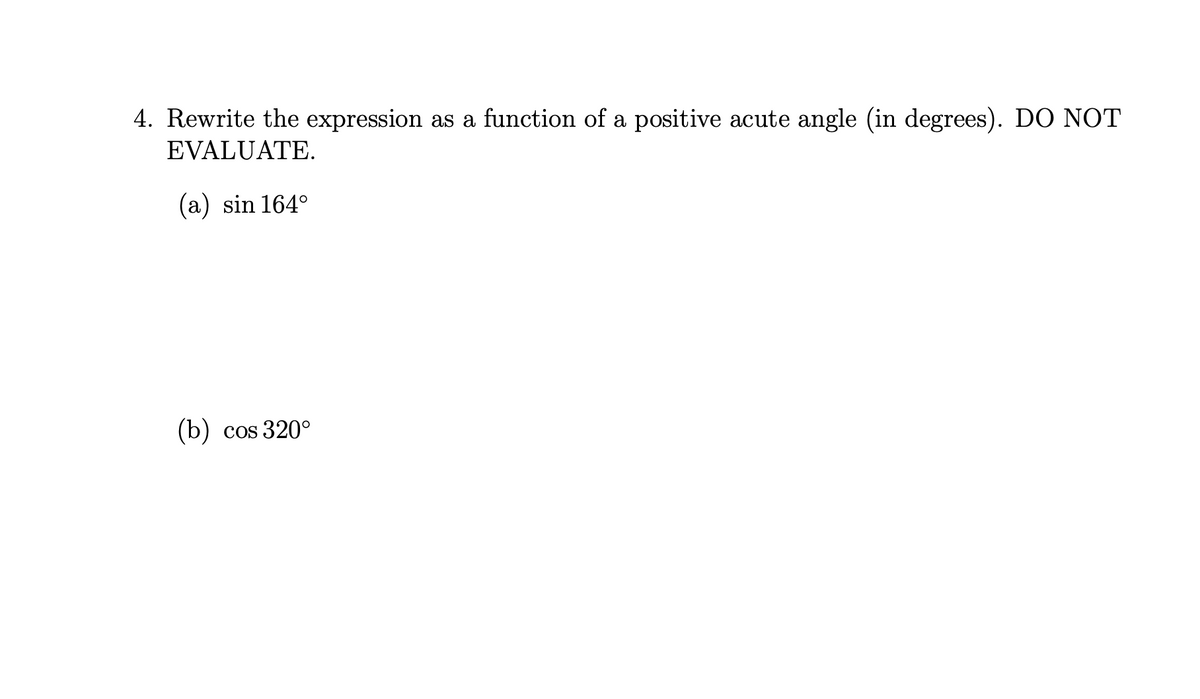 4. Rewrite the expression as a function of a positive acute angle (in degrees). DO NOT
EVALUATE.
(a) sin 164°
(b) cos 320°
