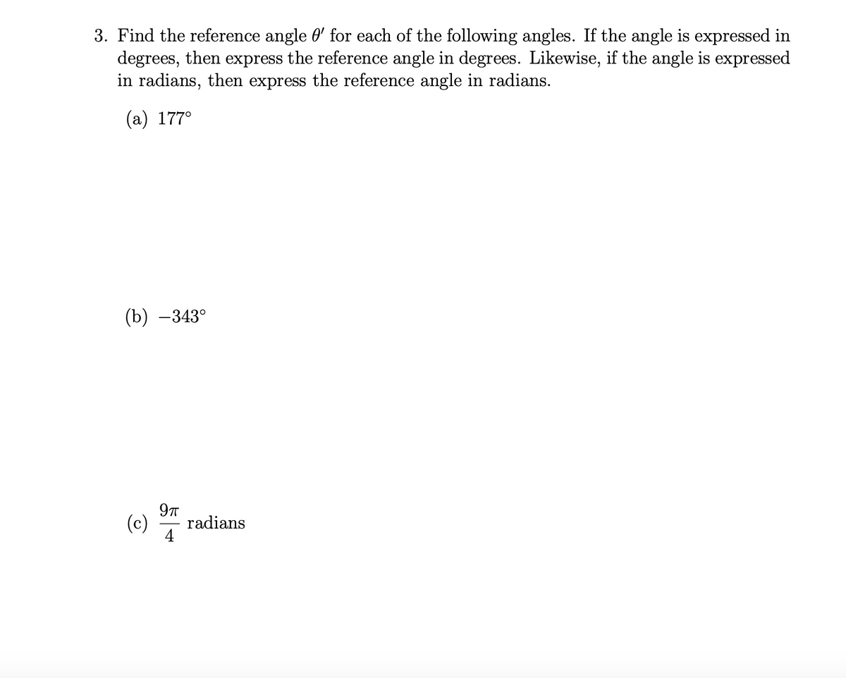 3. Find the reference angle 0' for each of the following angles. If the angle is expressed in
degrees, then express the reference angle in degrees. Likewise, if the angle is expressed
in radians, then express the reference angle in radians.
(а) 177°
(b) –343°
9T
(c)
radians
4
