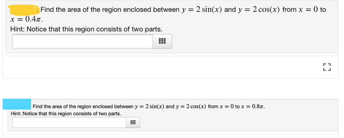 Find the area of the region enclosed between y = 2 sin(x) and y
= 2 cos(x) from x = 0 to
%3D
x = 0.4r.
Hint: Notice that this region consists of two parts.
Find the area of the region enclosed between y = 2 sin(x) and y = 2 cos(x) from x = 0 to x = 0.8x.
Hint: Notice that this region consists of two parts.
