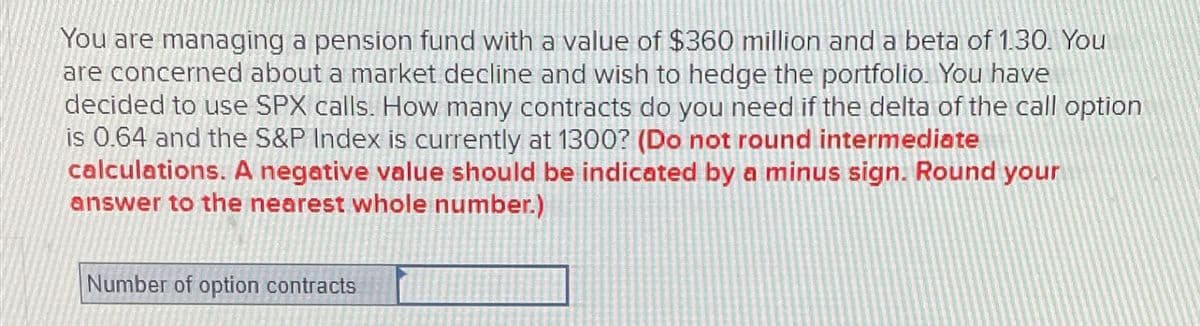 You are managing a pension fund with a value of $360 million and a beta of 1.30. You
are concerned about a market decline and wish to hedge the portfolio. You have
decided to use SPX calls. How many contracts do you need if the delta of the call option
is 0.64 and the S&P Index is currently at 1300? (Do not round intermediate
calculations. A negative value should be indicated by a minus sign. Round your
answer to the nearest whole number.)
Number of option contracts