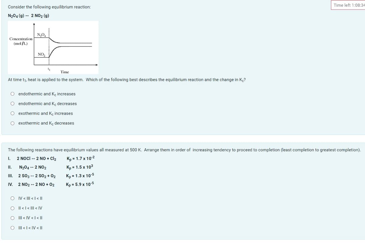 Time left 1:08:34
Consider the following equilibrium reaction:
N204 (g) - 2 NO2 (g)
N,O,
Concentration
(mol /L)
NO,
Time
At time t1, heat is applied to the system. Which of the following best describes the equilibrium reaction and the change in Kc?
O endothermic and K, increases
O endothermic and Ke decreases
O exothermic and Ke increases
O exothermic and Kç decreases
The following reactions have equilibrium values all measured at 500 K. Arrange them in order of increasing tendency to proceed to completion (least completion to greatest completion).
2 NocI - 2 NO + Cl2
Kp = 1.7 x 10-2
I.
II.
N204 - 2 NO2
Kp = 1.5 x 103
III. 2 S03 - 2 sO2 + 02
Kp = 1.3 x 10-5
IV.
2 NO2 - 2 NO + 02
Kp = 5.9 x 10-5
O IV < III < |< ||
Il <l< |II < IV
III < IV < I < ||
O II <l< IV < I|
