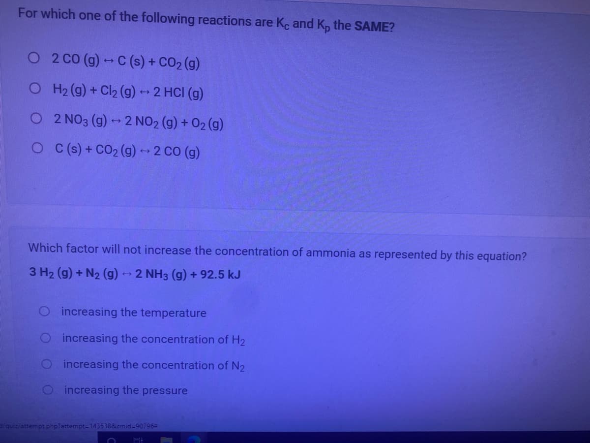 For which one of the following reactions are Kc and K, the SAME?
O 2 CO (g)-C (s) + CO2 (g)
O H2 (g) + Cl2 (g)- 2 HCI (g)
2 NO3 (g) - 2 NO2 (g) + 02 (g)
O (s) + CO2 (g) -2 CO (g)
Which factor will not increase the concentration of ammonia as represented by this equation?
3 H2 (g) + N2 (g)- 2 NH3 (g) + 92.5 kJ
O increasing the temperature
Oincreasing the concentration of H2
O increasing the concentration of N2
increasing the pressure
quiz/attempt php?attempt=143538&cmid=90796#
