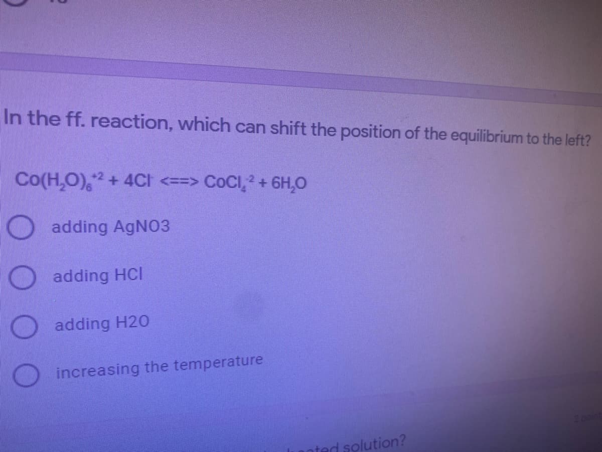 In the ff. reaction, which can shift the position of the equilibrium to the left?
Co(H,O), + 4CI <==> COCI,² + 6H,0
-2
O adding AGNO3
adding HCI
adding H20
increasing the temperature
nted solution?
