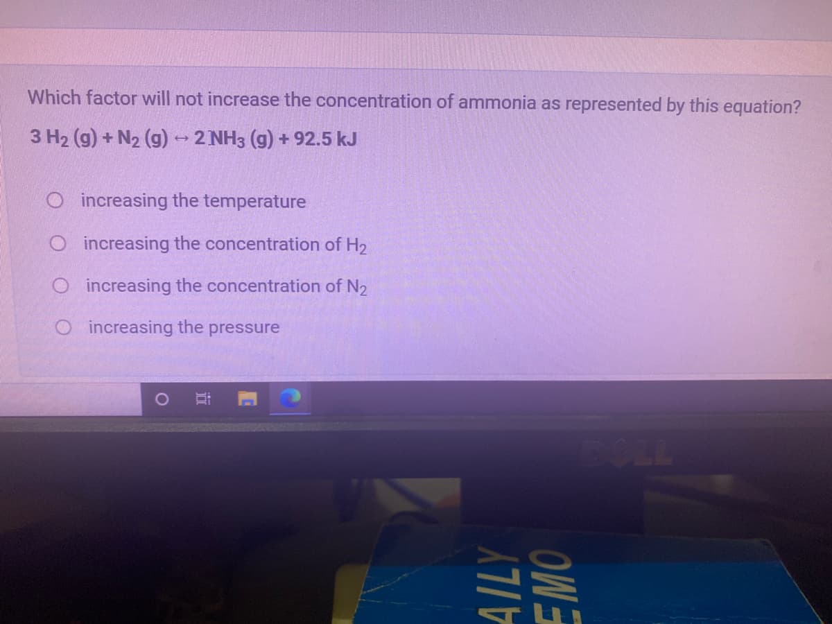 Which factor will not increase the concentration of ammonia as represented by this equation?
3 H2 (g) + N2 (g) - 2 NH3 (g) + 92.5 kJ
O increasing the temperature
O increasing the concentration of H2
O increasing the concentration of N2
O increasing the pressure
AILY
OWS
