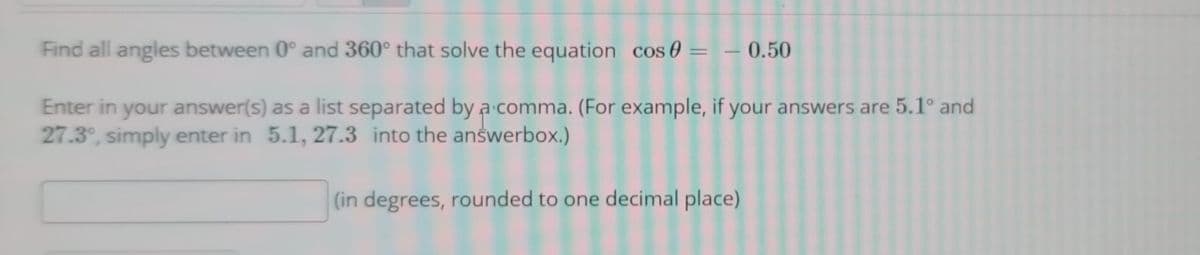 Find all angles between 0° and 360° that solve the equation cos 0 = – 0.50
Enter in your answer(s) as a list separated by a comma. (For example, if your answers are 5.1° and
27.3°, simply enter in 5.1, 27.3 into the answerbox.)
(in degrees, rounded to one decimal place)
