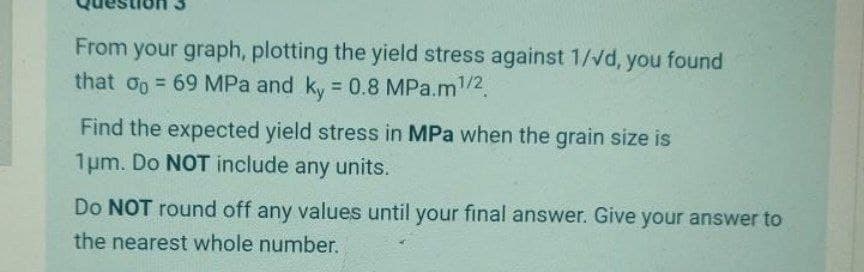 From your graph, plotting the yield stress against 1/Vd, you found
that oo 69 MPa and ky = 0.8 MPa.m/2.
%3D
Find the expected yield stress in MPa when the grain size is
1um. Do NOT include any units.
Do NOT round off any values until your final answer. Give your answer to
the nearest whole number.
