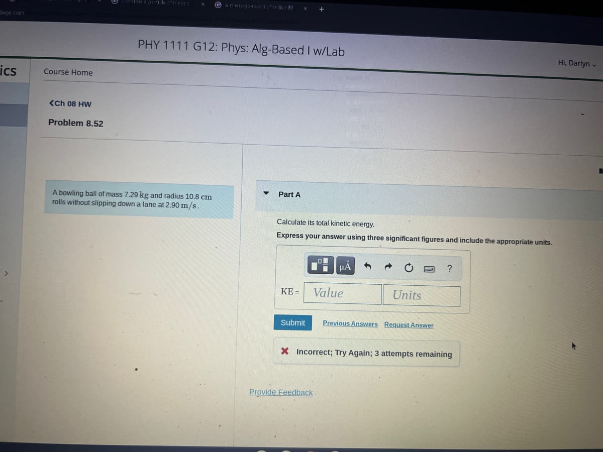 lege.com
ics
Course Home
<ch 08 HW
Problem 8.52
G Amery-go-round of radius FF
A bowling ball of mass 7.29 kg and radius 10.8 cm
rolls without slipping down a lane at 2.90 m/s.
PHY 1111 G12: Phys: Alg-Based I w/Lab
Part A
Calculate its total kinetic energy.
Express your answer using three significant figures and include the appropriate units.
KE =
+
Submit
Provide Feedback
μА
Value
Units
Previous Answers Request Answer
?
X Incorrect; Try Again; 3 attempts remaining
Hi, Darlyn
R