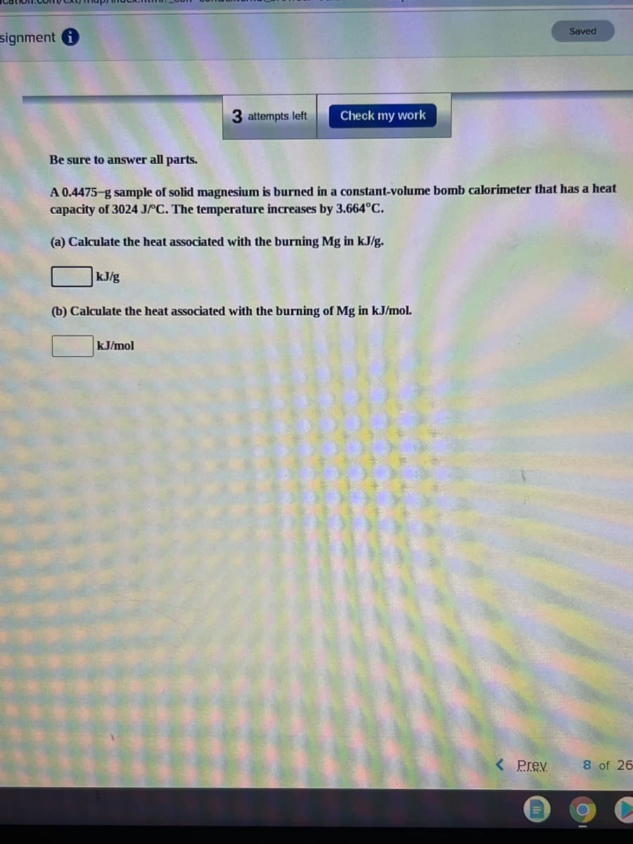 Saved
signment i
3 attempts left
Check my work
Be sure to answer all parts.
A 0.4475-g sample of solid magnesium is burned in a constant-volume bomb calorimeter that has a heat
capacity of 3024 JPC. The temperature increases by 3.664°C.
(a) Calculate the heat associated with the burning Mg in kJ/g.
kJ/g
(b) Calculate the heat associated with the burning of Mg in kJ/mol.
kJ/mol
< Prev
8 of 26
