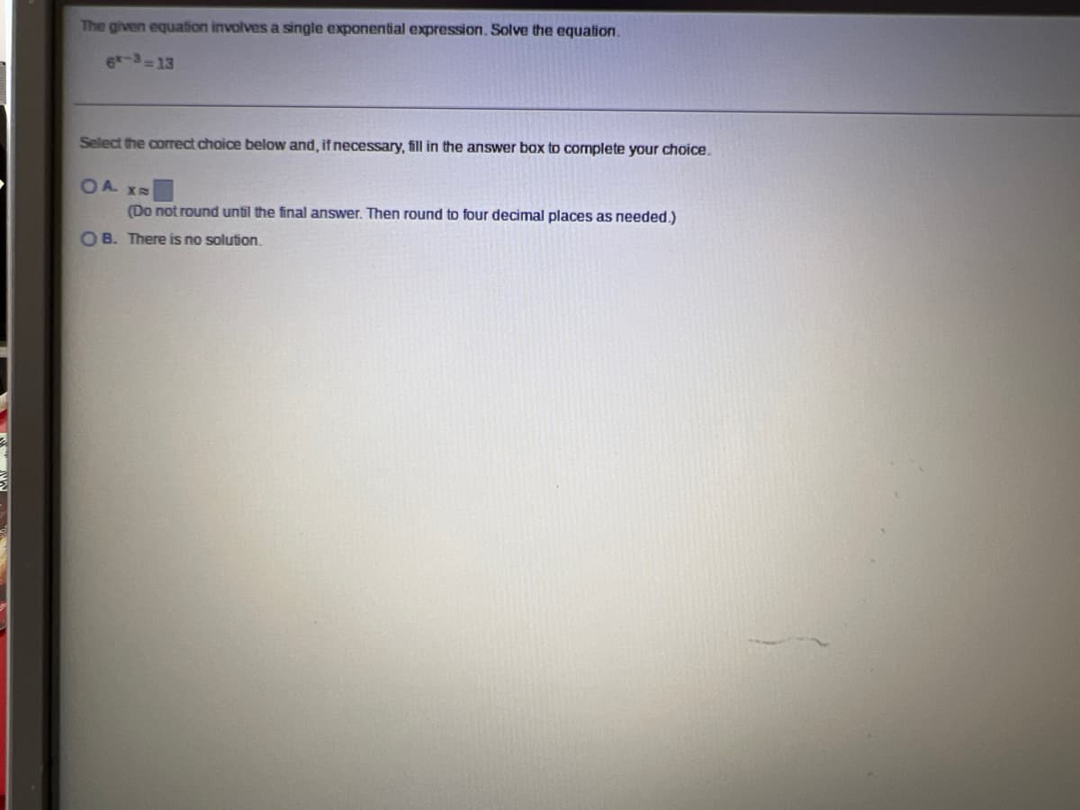 The given equation involves a single exponential expression. Solve the equation.
6-3-13
Select the correct choice below and, if necessary, fill in the answer box to complete your choice.
OA X
(Do not round until the final answer. Then round to four decimal places as needed.)
OB. There is no solution.

