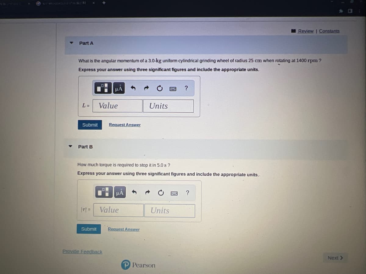 X
Part A
What is the angular momentum of a 3.0-kg uniform cylindrical grinding wheel of radius 25 cm when rotating at 1400 rpm?
Express your answer using three significant figures and include the appropriate units.
Submit
+
L= Value
Part B
Submit
μA
LON
Request Answer
How much torque is required to stop it in 5.0 s?
Express your answer using three significant figures and include the appropriate units..
Provide Feedback
|T|= Value
μA
Units
Request Answer
Units
?
P Pearson
Review | Constants
?
Next >
0