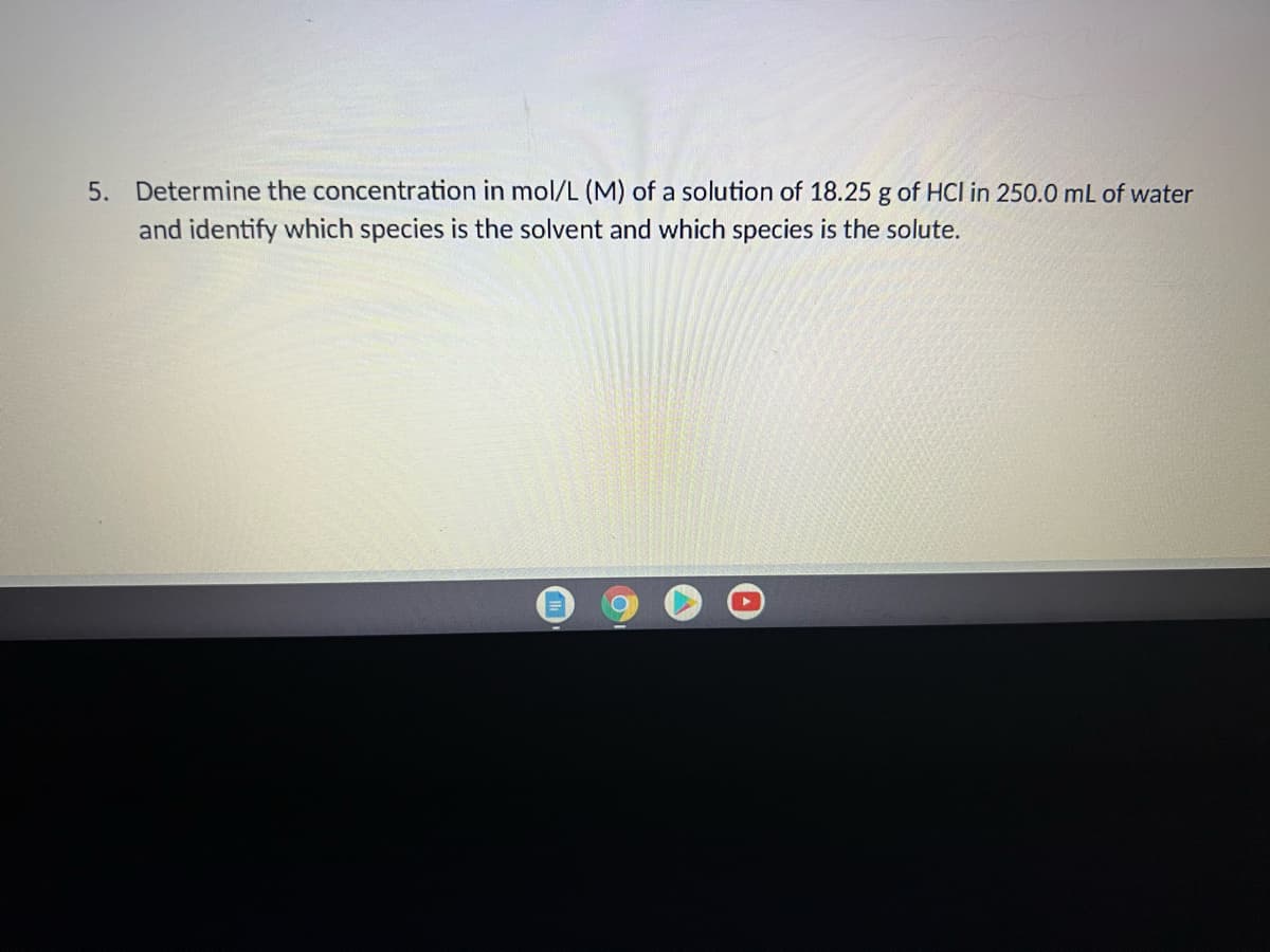 5. Determine the concentration in mol/L (M) of a solution of 18.25 g of HCl in 250.0 mL of water
and identify which species is the solvent and which species is the solute.
