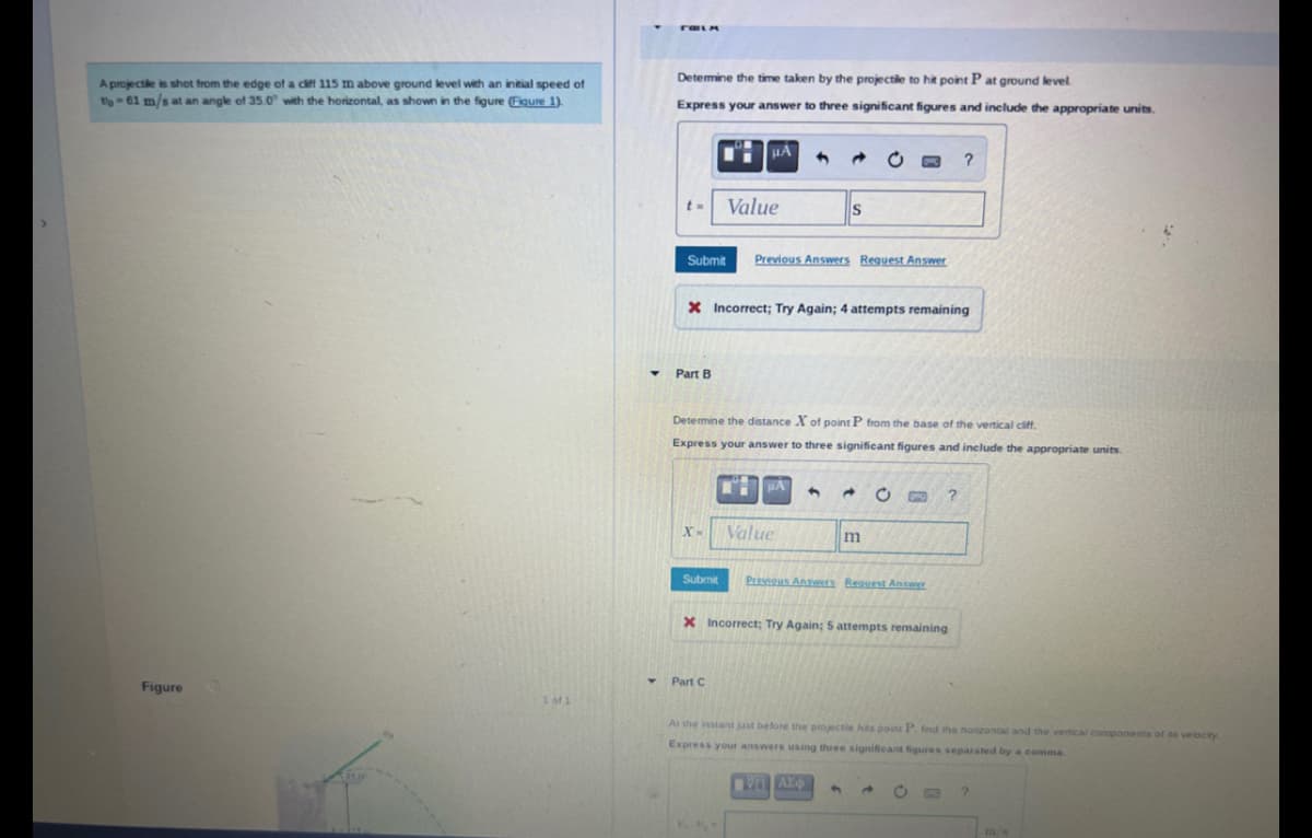 A projectile is shot from the edge of a cliff 115 m above ground level with an initial speed of
to-61 m/s at an angle of 35.0° with the horizontal, as shown in the figure (Figure 1).
Figure
1 of 1
Determine the time taken by the projectile to hit point P at ground level
Express your answer to three significant figures and include the appropriate units.
t=
Submit
Part B
X-
HA
Submit
Value
X Incorrect; Try Again; 4 attempts remaining
Part C
Previous Answers Request Answer
Determine the distance X of point P from the base of the vertical cliff.
Express your answer to three significant figures and include the appropriate units.
S
HA
Value
m
C
Previous Answers Request Answer
X Incorrect; Try Again; 5 attempts remaining
?
?
At the instant just before the projectle hits point P. find the horizontal and the vertical components of its velocity
Express your answers using three significant figures separated by a comma
ΠΥΡΑΣΦ
?