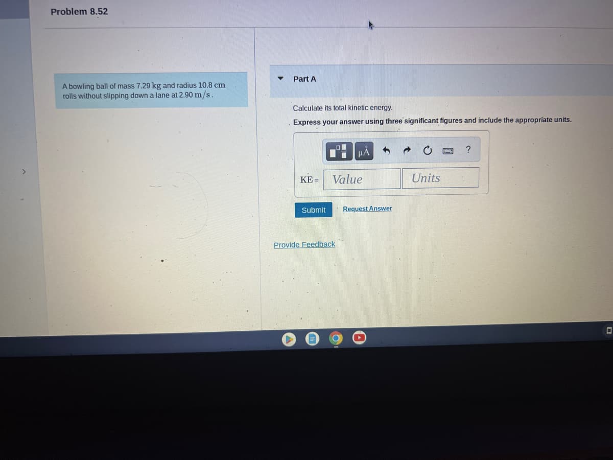 Problem 8.52
A bowling ball of mass 7.29 kg and radius 10.8 cm
rolls without slipping down a lane at 2.90 m/s.
Part A
Calculate its total kinetic energy.
Express your answer using three significant figures and include the appropriate units.
KE= Value
Submit
μA
Provide Feedback
Request Answer
Units
?
0