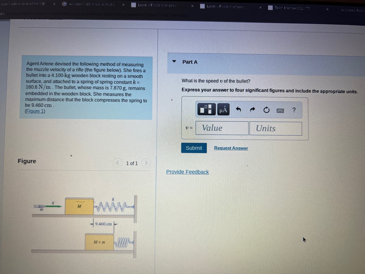 P
Figure
GAn object with mess 4.0 lipkg
& OpenVellumHMAC-8a989af
Agent Arlene devised the following method of measuring
the muzzle velocity of a rifle (the figure below). She fires a
bullet into a 4.100-kg wooden block resting on a smooth
surface, and attached to a spring of spring constant k =
160.6 N/m. The bullet, whose mass is 7.870 g, remains
embedded in the wooden block. She measures the
maximum distance that the block compresses the spring to
be 9.460 cm
(Figure 1)
m
M
Leprino Foods Company
9edd963703bd41f1667fa#10001
9.460.cm-
kww.
M+m
1 of 1
Part A
V =
Leprino Foods Company
Submit
What is the speed v of the bullet?
Express your answer to four significant figures and include the appropriate units.
Value
μA
Provide Feedback
X
Request Answer
Team Member 1 $21.75
Units
X
?