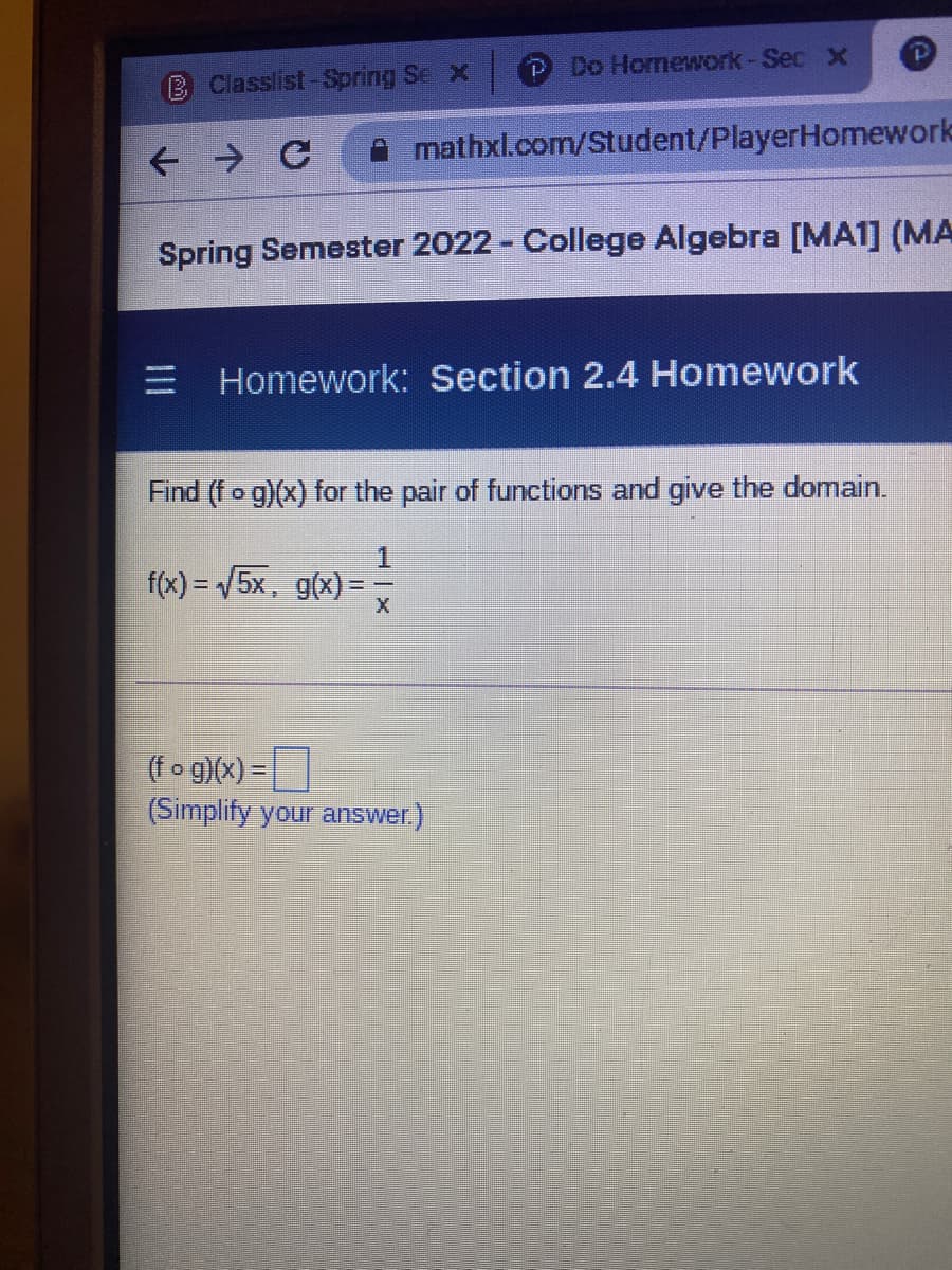 P Do Homework-Sec X
B Classlist-Spring Se x
mathxl.com/Student/PlayerHomework
Spring Semester 2022 - College Algebra [MA1] (MA
E Homework: Section 2.4 Homework
Find (fo g)(x) for the pair of functions and give the domain.
f(x) = /5x, g(x) =
(fo g)(x) =|
(Simplify your answer.)
