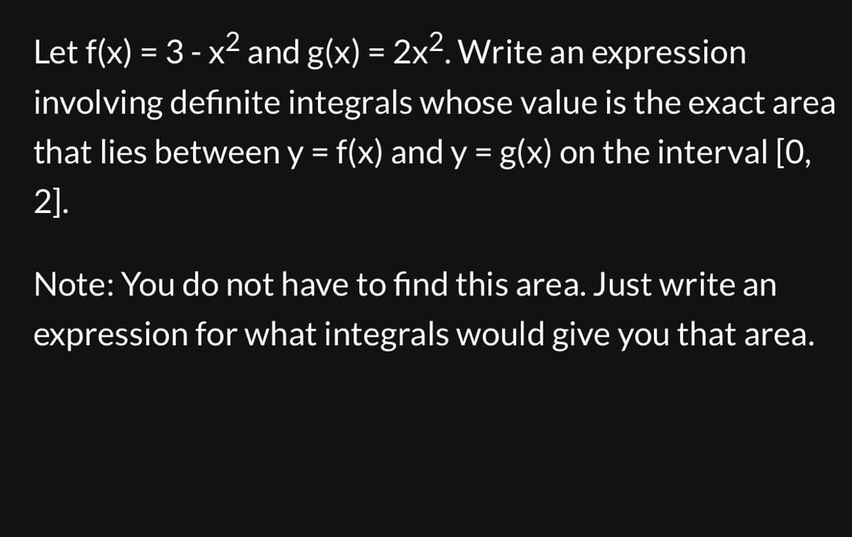 Let f(x) = 3 - x² and g(x) = 2x². Write an expression
involving definite integrals whose value is the exact area
that lies between y = f(x) and y = g(x) on the interval [0,
2].
Note: You do not have to find this area. Just write an
expression for what integrals would give you that area.