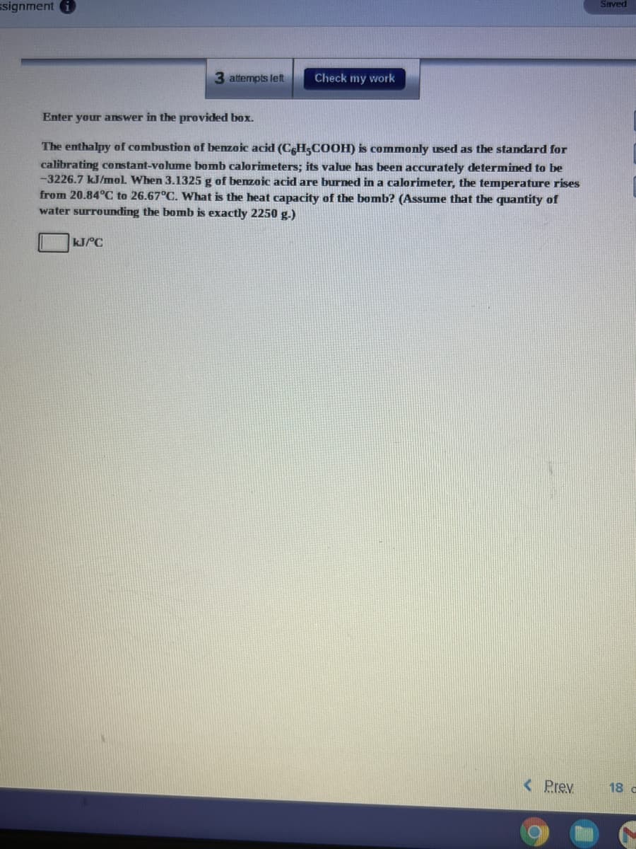 ssignment
Saved
3 attempts left
Check my work
Enter your answer in the provided box.
The enthalpy of combustion of benzoic acid (CH;COOH) is commonly used as the standard for
calibrating constant-volume bomb calorimeters; its value has been accurately determined to be
-3226.7 kJ/mol When 3.1325 g of benzoic acid are burned in a calorimeter, the temperature rises
from 20.84°C to 26.67°C. What is the heat capacity of the bomb? (Assume that the quantity of
water surrounding the bomb is exactly 2250 g.)
kJ/°C
< Prev
18 c
