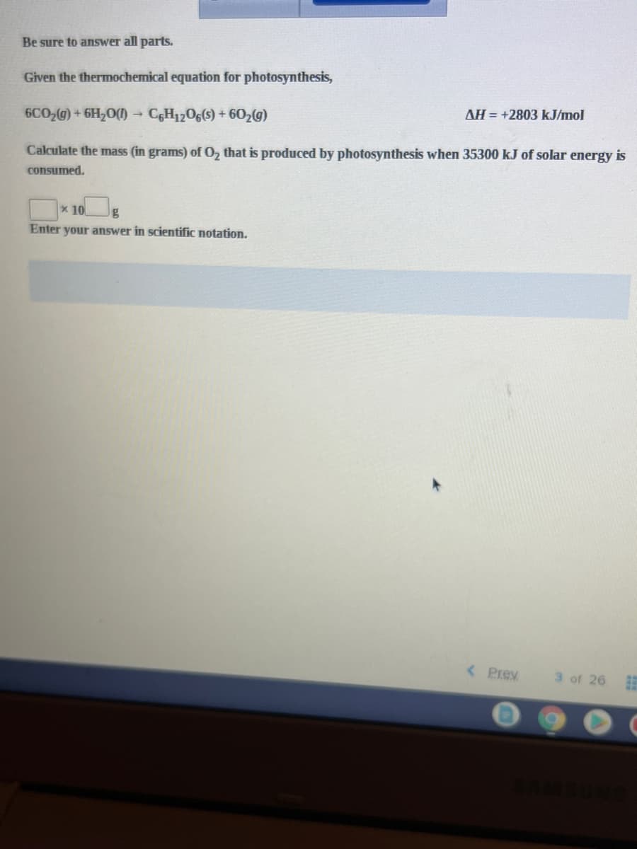 Be sure to answer all parts.
Given the thermochemical equation for photosynthesis,
AH = +2803 kJ/mol
6CO2@)+ 6H,0(
CGH1206(s) + 602(g)
Calculate the mass (in grams) of O, that is produced by photosynthesis when 35300 kJ of solar energy is
consumed.
x 10
Enter your answer in scientific notation.
< Prev
3 of 26
