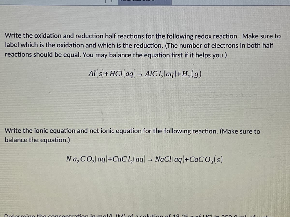 Write the oxidation and reduction half reactions for the following redox reaction. Make sure to
label which is the oxidation and which is the reduction. (The number of electrons in both half
reactions should be equal. You may balance the equation first if it helps you.)
Al s)+HCI aq) → AIC 1, aq +H,(g)
Write the ionic equation and net ionic equation for the following reaction. (Make sure to
balance the equation.)
Na,CO, aq+CaCl, aq) - NaCl aq+CaC O,(s)
Determine the concentration in mol/L (M) of a solution of 19 25 g of LICLin acO O
