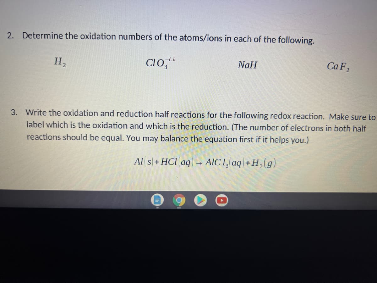 2. Determine the oxidation numbers of the atoms/ions in each of the following.
H,
CIo,"
??-
NaH
Ca F2
3. Write the oxidation and reduction half reactions for the following redox reaction. Make sure to
label which is the oxidation and which is the reduction. (The number of electrons in both half
reactions should be equal. You may balance the equation first if it helps you.)
Al s+HCI aq
AIC 1, aq + H,(g)
