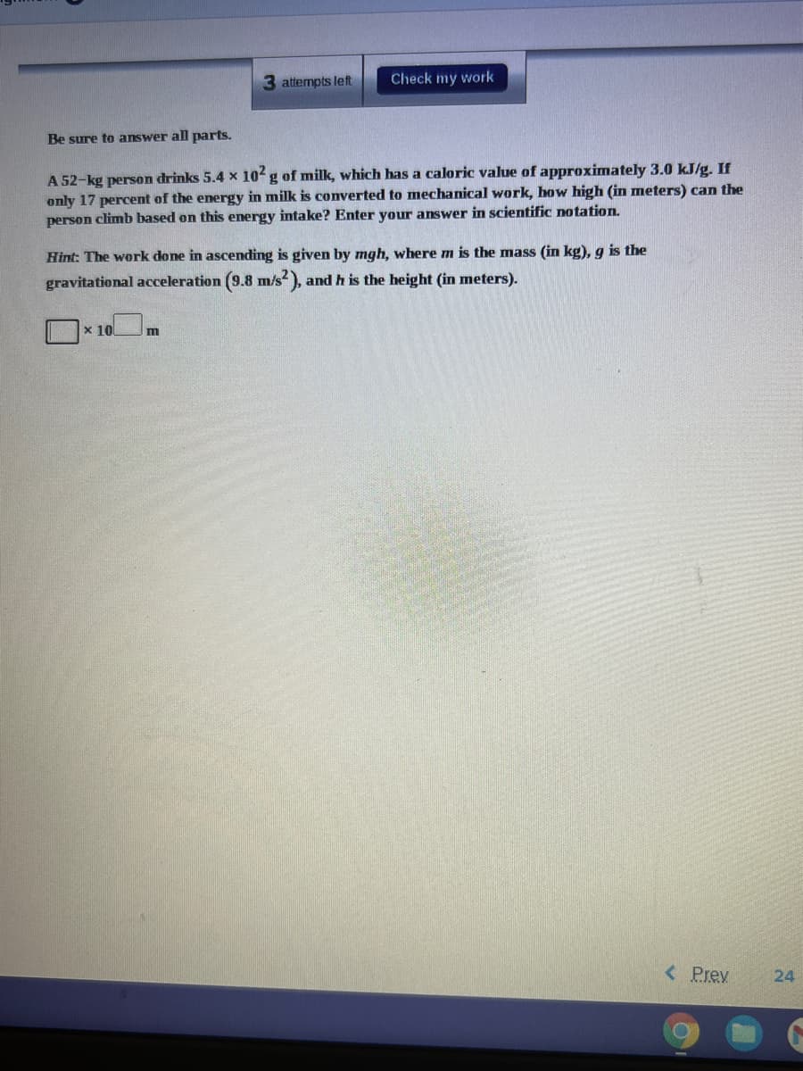 3 attempts left
Check my work
Be sure to answer all parts.
A 52-kg person drinks 5.4 x 10 g of milk, which has a caloric value of approximately 3.0 KJ/g. If
only 17 percent of the energy in milk is converted to mechanical work, how high (in meters) can the
person climb based on this energy intake? Enter your answer in scientific notation.
Hint: The work done in ascending is given by mgh, where m is the mass (in kg), g is the
gravitational acceleration (9.8 m/s),
and h is the height (in meters).
x 10
<Prev
24
