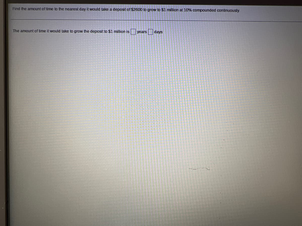 Find the amount of time to the nearest day it would take a deposit of $2600 to grow to $1 million at 10% compounded continuously.
The amount of time it would take to grow the deposit to $1 million is
years
days
