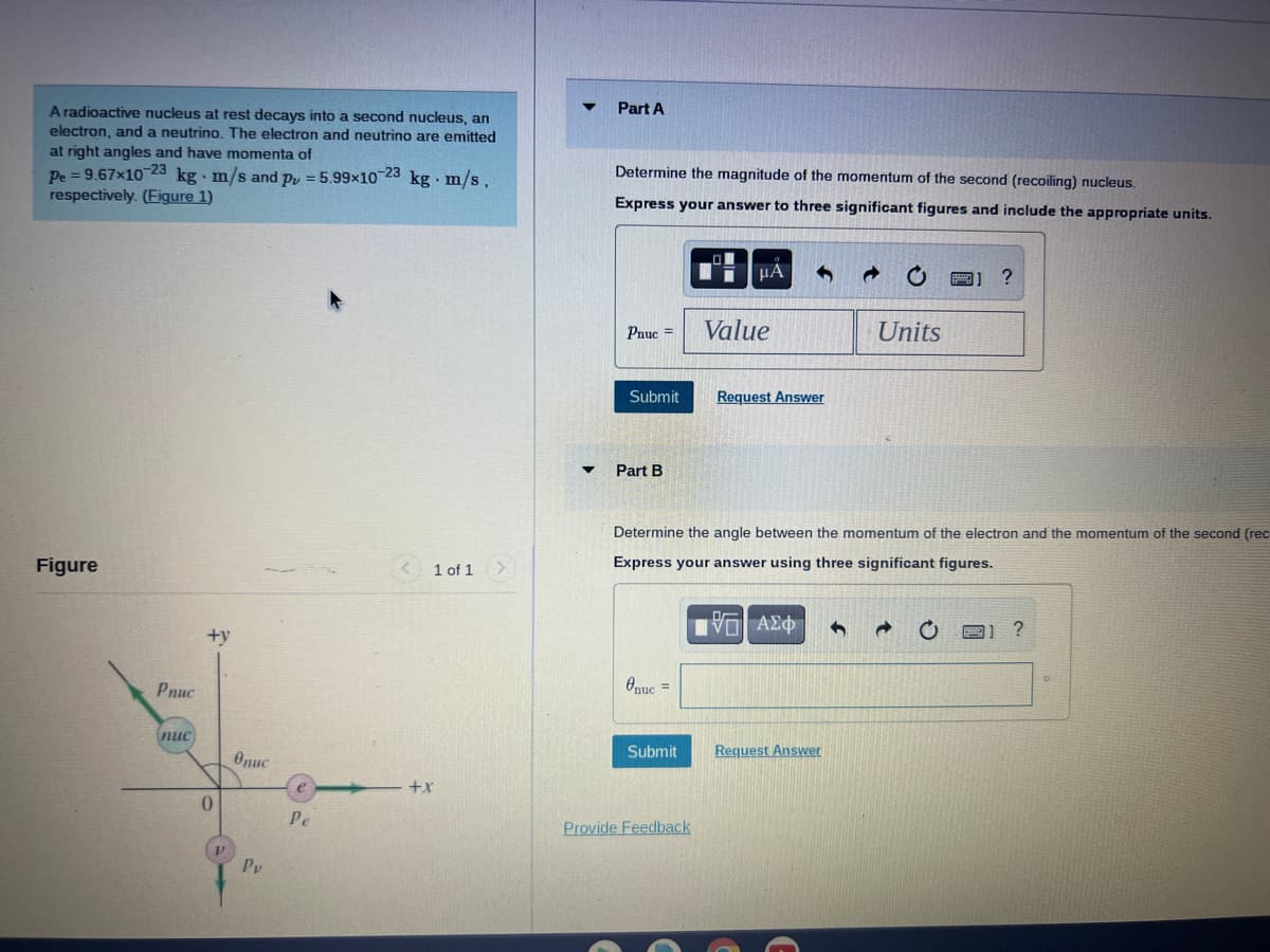 A radioactive nucleus at rest decays into a second nucleus, an
electron, and a neutrino. The electron and neutrino are emitted
at right angles and have momenta of
Pe=9.67x10-23 kg. m/s and p = 5.99×10-23 kg. m/s.
respectively. (Figure 1)
Figure
Pnuc
nuc
+y
0
Onuc
Py
Pe
1 of 1
+X
Part A
Determine the magnitude of the momentum of the second (recoiling) nucleus.
Express your answer to three significant figures and include the appropriate units.
Pnuc=
Submit
Part B
Onuc =
Submit
μA 4
Provide Feedback
Value
Request Answer
Determine the angle between the momentum of the electron and the momentum of the second (rec
Express your answer using three significant figures.
[VE| ΑΣΦ 1
→ C
Request Answer
Units
1 ?
?
