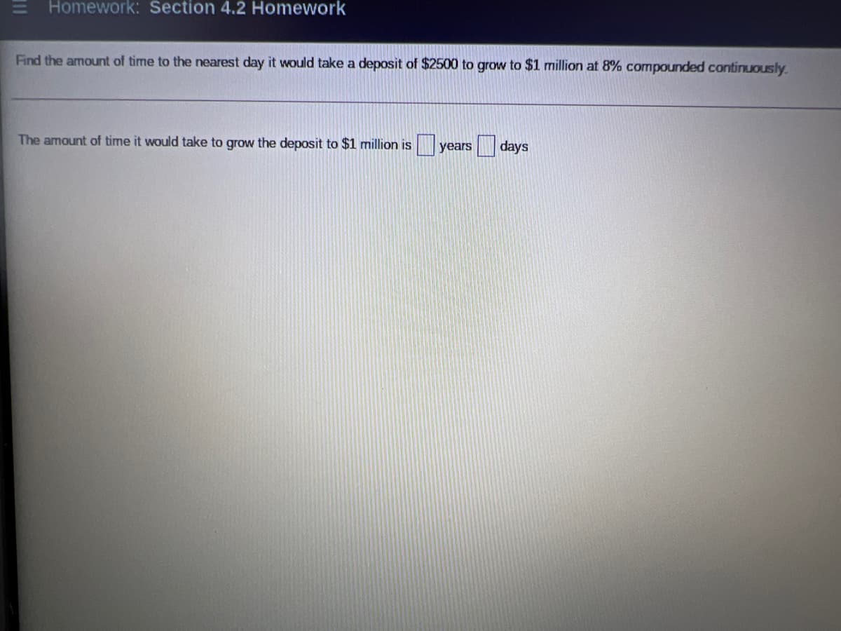 Homework: Section 4.2 Homework
Find the amount of time to the nearest day it would take a deposit of $2500 to grow to $1 million at 8% compounded continuously.
The amount of time it would take to grow the deposit to $1 million is years
days
