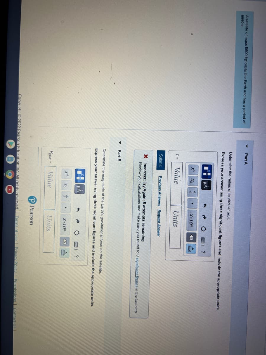 A satellite of mass 5600 kg orbits the Earth and has a period of
6660 s
Part A
Determine the radius of its circular orbit.
Express your answer using three significant figures and include the appropriate units.
T=
xa
Submit
Part B
Fgrav =
μÀ
Value
Xb
xa
a
b
X Incorrect; Try Again; 5 attempts remaining
Review your calculations and make sure you round to 3 significant figures in the last step.
Previous Answers Request Answer
Determine the magnitude of the Earth's gravitational force on the satellite.
Express your answer using three significant figures and include the appropriate units.
μÃ
Xh
.
Value
x-10"
음
Units
.
X.10n
Units
P Pearson
X
?
Copyright ©2022 Pearson Education Inc. All rights reserved. Terms of Use | Privacy Policy | Permissions Contact Us I