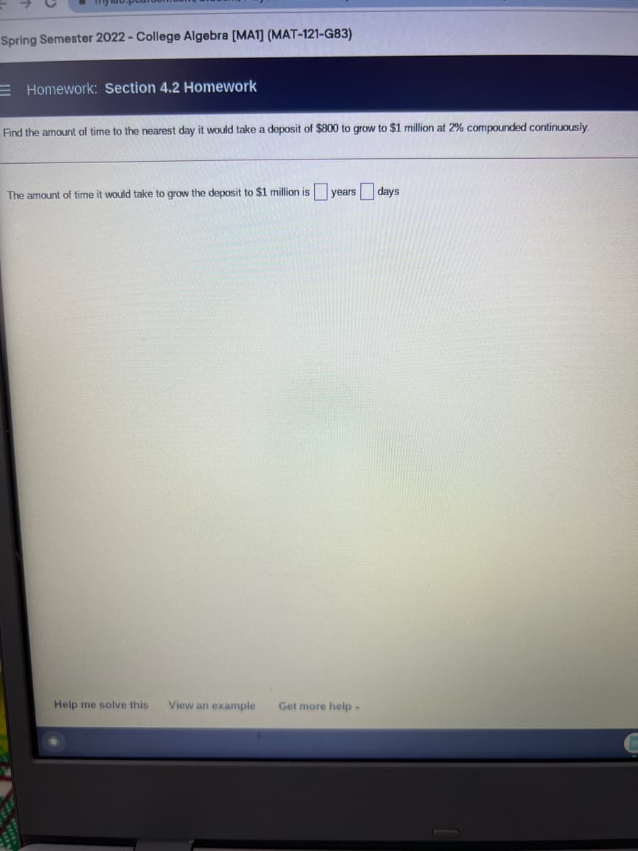 Spring Semester 2022 - College Algebra [MA1] (MAT-121-G83)
E Homework: Section 4.2 Homework
Find the amount of time to the nearest day it would take a deposit of $800 to grow to $1 million at 2% compounded continuously.
The amount of time it would take to grow the deposit to $1 million is years days
Help me solve this
View an example
Get more help-
