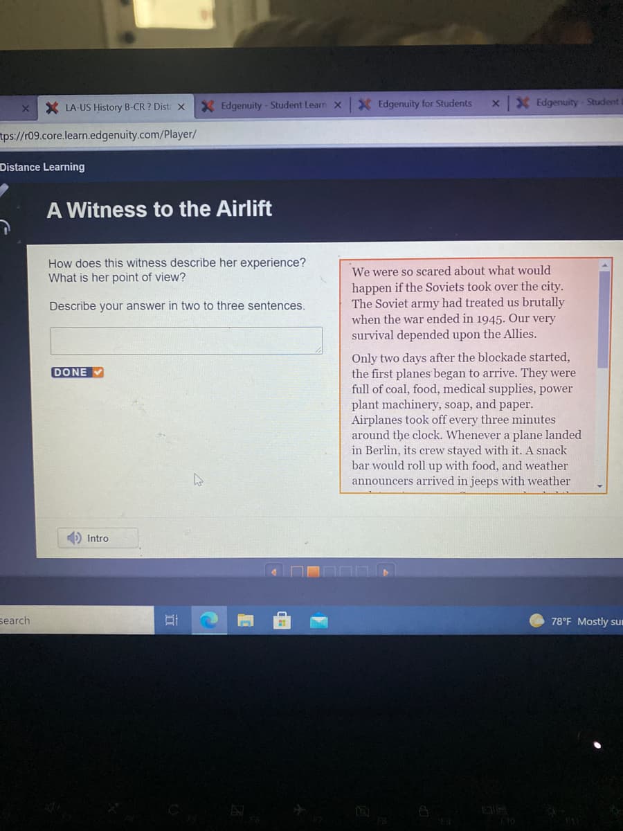 X LA-US History B-CR ? Dist x
X Edgenuity - Student Learn x
X Edgenuity for Students
X Edgenuity Student
tps://r09.core.learn.edgenuity.com/Player/
Distance Learning
A Witness to the Airlift
How does this witness describe her experience?
What is her point of view?
We were so scared about what would
happen if the Soviets took over the city.
The Soviet army had treated us brutally
when the war ended in 1945. Our very
survival depended upon the Allies.
Describe your answer in two to three sentences.
Only two days after the blockade started,
the first planes began to arrive. They were
full of coal, food, medical supplies, power
plant machinery, soap, and paper.
Airplanes took off every three minutes
around the clock. Whenever a plane landed
in Berlin, its crew stayed with it. A snack
DONE
bar would roll up with food, and weather
announcers arrived in jeeps with weather
) Intro
search
78°F Mostly sum
