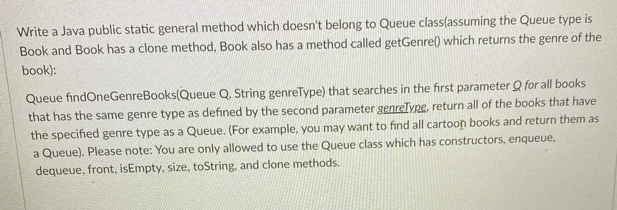 Write a Java public static general method which doesn't belong to Queue class(assuming the Queue type is
Book and Book has a clone method, Book also has a method called getGenre() which returns the genre of the
book):
Queue findOneGenreBooks(Queue Q, String genreType) that searches in the first parameter Q for all books
that has the same genre type as defined by the second parameter genreType, return all of the books that have
the specified genre type as a Queue. (For example, you may want to find all cartoon books and return them as
a Queue). Please note: You are only allowed to use the Queue class which has constructors, enqueue,
dequeue, front, isEmpty, size, toString, and clone methods.
