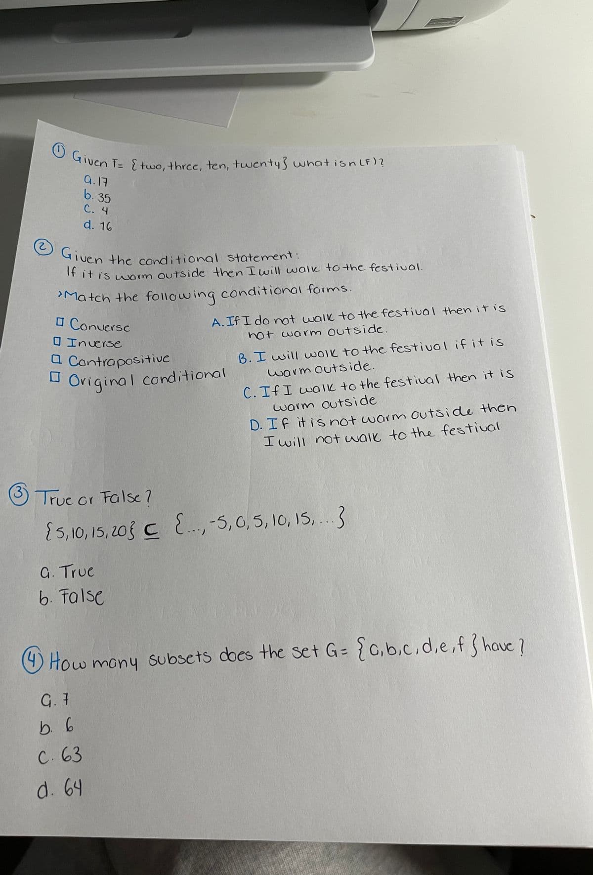 O Given T= two, three, ten, twentys what isnlF)?
O Given the conditional statement:
uen F= {two, three, ten, twenty3 what isnlF)?
a.17
b. 35
C. 4
d. 16
2.
GTuen the conditional statement:
IFitis warm outside then I uwill walk to the festiual.
Match the following conditional forms.
O Conuersc
A. If I do not walk to the festival then it is
not warnm outside.
O Inverse
a Contrapositive
Original conditional
B. I will w0le to the festival if it is
warm outside.
C. If I walk to the festival then it is
warm outside
D. If it is not warm outside then
I will not waik to the festival
Truc or False?
5,10, 15, 20} C ..,-5, 0, 5, 10, 1S,..3
G. True
6. False
O How mony subsets does the set G= {0,b.c,d,e,fhave 7
G. 7
b. 6
C. 63
d. 64
