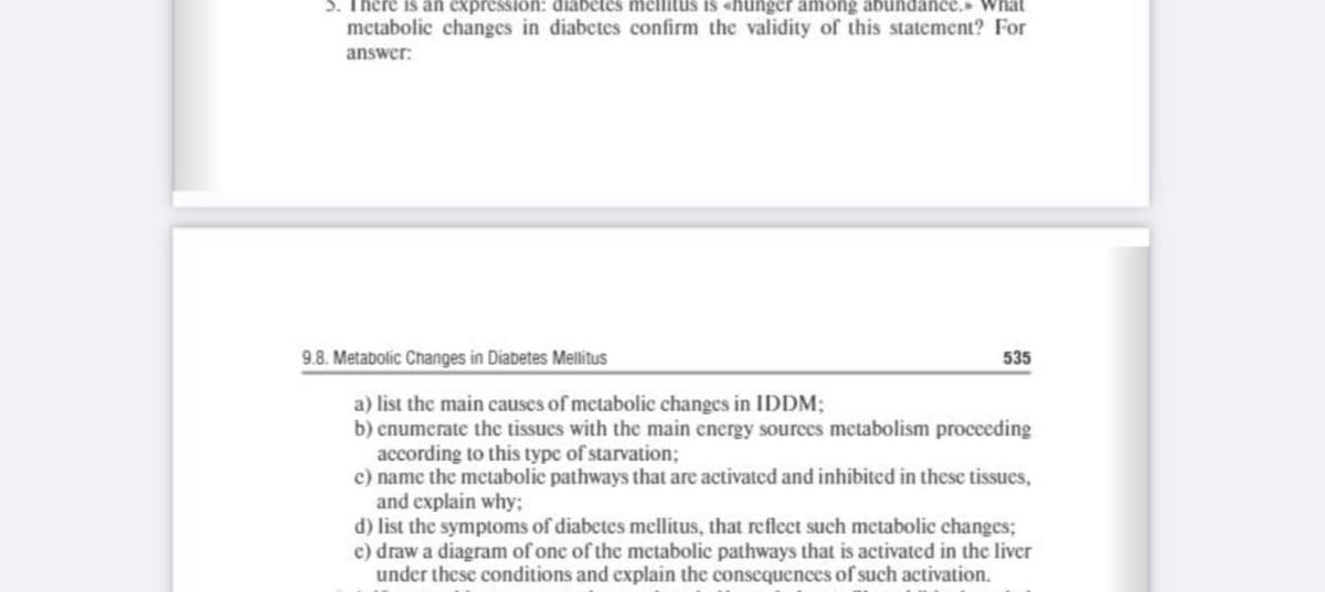 5. There is an expression: diabetes mellitus is «hunger among abundance. What
metabolic changes in diabetes confirm the validity of this statement? For
answer:
9.8. Metabolic Changes in Diabetes Mellitus
535
a) list the main causes of metabolic changes in IDDM;
b) enumerate the tissues with the main energy sources metabolism procceding
according to this type of starvation;
c) name the metabolic pathways that are activated and inhibited in these tissues,
and explain why;
d) list the symptoms of diabetes mellitus, that reflect such metabolic changes;
c) draw a diagram of one of the mctabolic pathways that is activated in the liver
under these conditions and explain the consequences of such activation.
