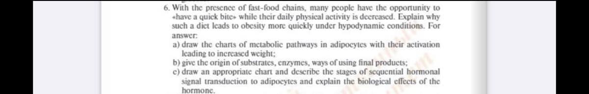 6. With the presence of fast-food chains, many people have the opportunity to
«have a quick bites while their daily physical activity is decreased. Explain why
such a diet leads to obcsity more quickly under hypodynamic conditions. For
answer:
a) draw the charts of metabolic pathways in adipocytes with their activation
leading to increased weight;
b) give the origin of substrates, enzymes, ways of using final products;
c) draw an appropriate chart and describe the stages of sequential hormonal
signal transduction to adipocytes and explain the biological effects of the
hormonc.
