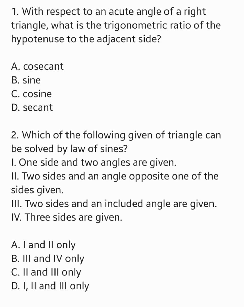 1. With respect to an acute angle of a right
trigonometric ratio of the
triangle, what is the
hypotenuse to the adjacent side?
A. cosecant
B. sine
C. cosine
D. secant
2. Which of the following given of triangle can
be solved by law of sines?
1. One side and two angles are given.
II. Two sides and an angle opposite one of the
sides given.
III. Two sides and an included angle are given.
IV. Three sides are given.
A. I and II only
B. III and IV only
C. II and III only
D. I, II and III only