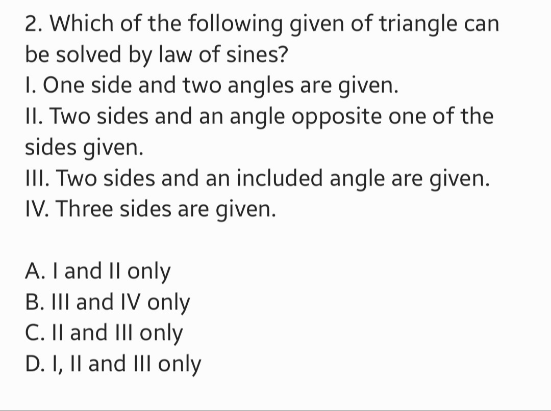 2. Which of the following given of triangle can
be solved by law of sines?
1. One side and two angles are given.
II. Two sides and an angle opposite one of the
sides given.
III. Two sides and an included angle are given.
IV. Three sides are given.
A. I and II only
B. III and IV only
C. II and III only
D. I, II and III only