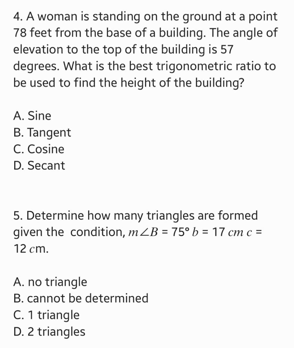 4. A woman is standing on the ground at a point
78 feet from the base of a building. The angle of
elevation to the top of the building is 57
degrees. What is the best trigonometric ratio to
be used to find the height of the building?
A. Sine
B. Tangent
C. Cosine
D. Secant
5. Determine how many triangles are formed
given the condition, m ZB = 75° b = 17 cm c =
12 cm.
A. no triangle
B. cannot be determined
C. 1 triangle
D. 2 triangles