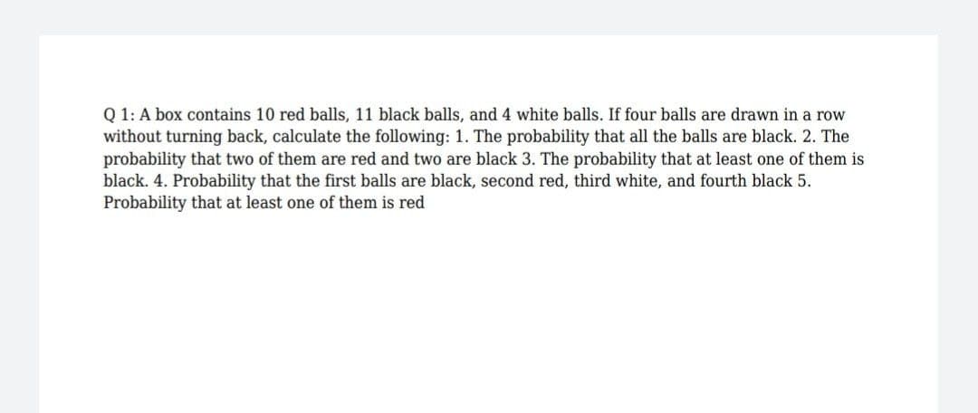 Q 1: A box contains 10 red balls, 11 black balls, and 4 white balls. If four balls are drawn in a row
without turning back, calculate the following: 1. The probability that all the balls are black. 2. The
probability that two of them are red and two are black 3. The probability that at least one of them is
black. 4. Probability that the first balls are black, second red, third white, and fourth black 5.
Probability that at least one of them is red
